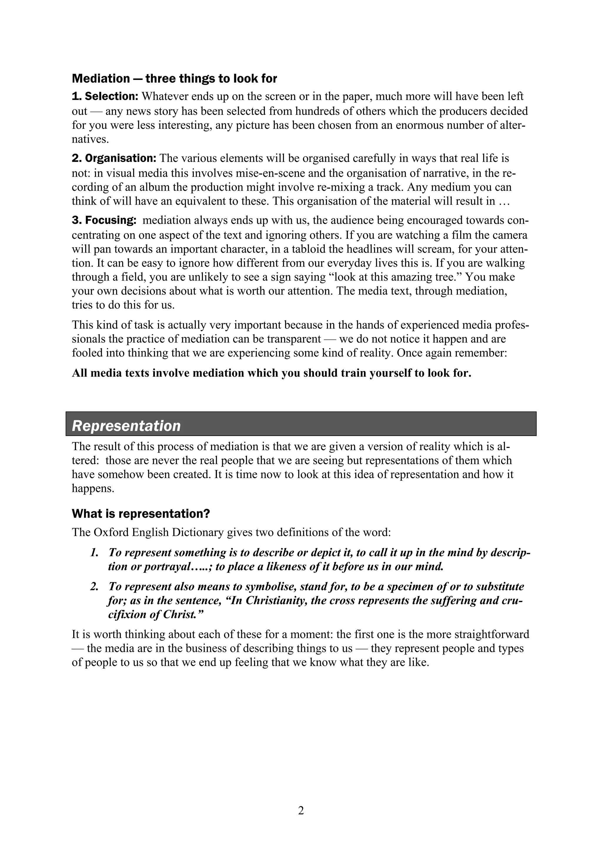 Mediation — three things to look for
1. Selection: Whatever ends up on the screen or in the paper, much more will have been left
out — any news story has been selected from hundreds of others which the producers decided
for you were less interesting, any picture has been chosen from an enormous number of alter-
natives.
2. Organisation: The various elements will be organised carefully in ways that real life is
not: in visual media this involves mise-en-scene and the organisation of narrative, in the re-
cording of an album the production might involve re-mixing a track. Any medium you can
think of will have an equivalent to these. This organisation of the material will result in …
3. Focusing: mediation always ends up with us, the audience being encouraged towards con-
centrating on one aspect of the text and ignoring others. If you are watching a film the camera
will pan towards an important character, in a tabloid the headlines will scream, for your atten-
tion. It can be easy to ignore how different from our everyday lives this is. If you are walking
through a field, you are unlikely to see a sign saying “look at this amazing tree.” You make
your own decisions about what is worth our attention. The media text, through mediation,
tries to do this for us.
This kind of task is actually very important because in the hands of experienced media profes-
sionals the practice of mediation can be transparent — we do not notice it happen and are
fooled into thinking that we are experiencing some kind of reality. Once again remember:
All media texts involve mediation which you should train yourself to look for.



Representation
The result of this process of mediation is that we are given a version of reality which is al-
tered: those are never the real people that we are seeing but representations of them which
have somehow been created. It is time now to look at this idea of representation and how it
happens.

What is representation?
The Oxford English Dictionary gives two definitions of the word:
   1. To represent something is to describe or depict it, to call it up in the mind by descrip-
      tion or portrayal…..; to place a likeness of it before us in our mind.
   2. To represent also means to symbolise, stand for, to be a specimen of or to substitute
      for; as in the sentence, “In Christianity, the cross represents the suffering and cru-
      cifixion of Christ.”
It is worth thinking about each of these for a moment: the first one is the more straightforward
— the media are in the business of describing things to us — they represent people and types
of people to us so that we end up feeling that we know what they are like.




                                                2
 