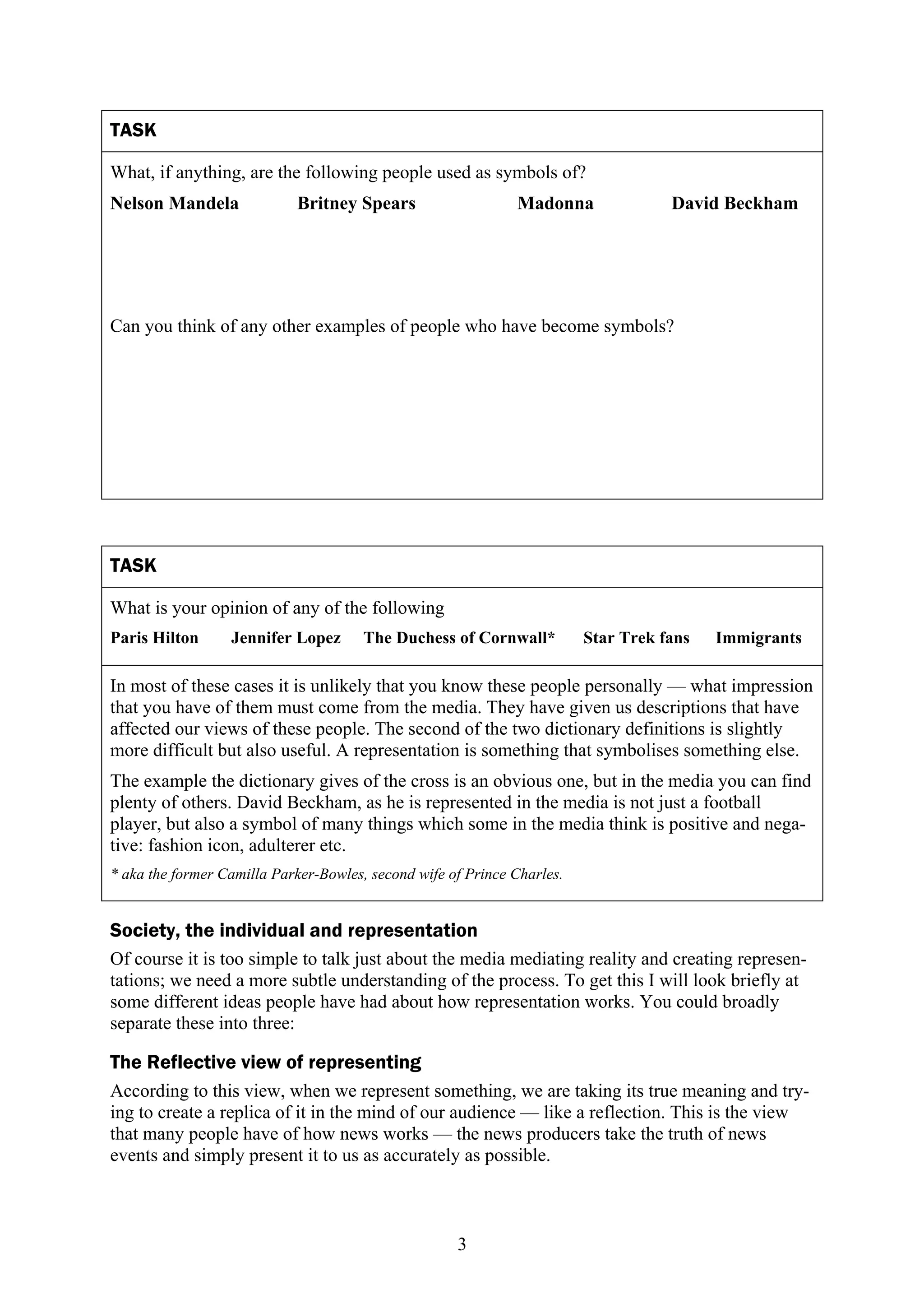 TASK

What, if anything, are the following people used as symbols of?
Nelson Mandela              Britney Spears                    Madonna               David Beckham




Can you think of any other examples of people who have become symbols?




TASK

What is your opinion of any of the following
Paris Hilton      Jennifer Lopez       The Duchess of Cornwall*          Star Trek fans   Immigrants

In most of these cases it is unlikely that you know these people personally — what impression
that you have of them must come from the media. They have given us descriptions that have
affected our views of these people. The second of the two dictionary definitions is slightly
more difficult but also useful. A representation is something that symbolises something else.
The example the dictionary gives of the cross is an obvious one, but in the media you can find
plenty of others. David Beckham, as he is represented in the media is not just a football
player, but also a symbol of many things which some in the media think is positive and nega-
tive: fashion icon, adulterer etc.
* aka the former Camilla Parker-Bowles, second wife of Prince Charles.


Society, the individual and representation
Of course it is too simple to talk just about the media mediating reality and creating represen-
tations; we need a more subtle understanding of the process. To get this I will look briefly at
some different ideas people have had about how representation works. You could broadly
separate these into three:

The Reflective view of representing
According to this view, when we represent something, we are taking its true meaning and try-
ing to create a replica of it in the mind of our audience — like a reflection. This is the view
that many people have of how news works — the news producers take the truth of news
events and simply present it to us as accurately as possible.



                                                     3
 