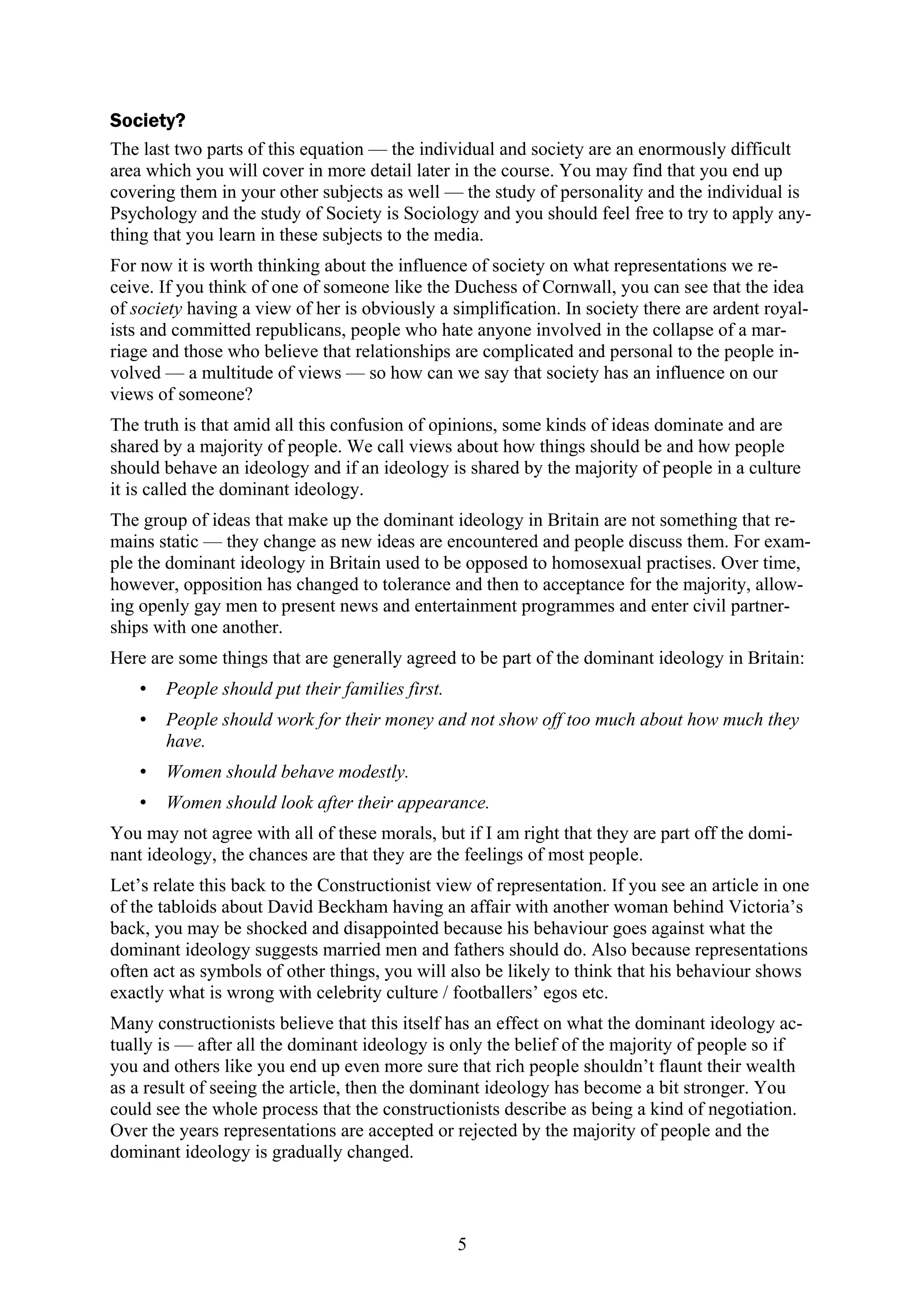 Society?
The last two parts of this equation — the individual and society are an enormously difficult
area which you will cover in more detail later in the course. You may find that you end up
covering them in your other subjects as well — the study of personality and the individual is
Psychology and the study of Society is Sociology and you should feel free to try to apply any-
thing that you learn in these subjects to the media.
For now it is worth thinking about the influence of society on what representations we re-
ceive. If you think of one of someone like the Duchess of Cornwall, you can see that the idea
of society having a view of her is obviously a simplification. In society there are ardent royal-
ists and committed republicans, people who hate anyone involved in the collapse of a mar-
riage and those who believe that relationships are complicated and personal to the people in-
volved — a multitude of views — so how can we say that society has an influence on our
views of someone?
The truth is that amid all this confusion of opinions, some kinds of ideas dominate and are
shared by a majority of people. We call views about how things should be and how people
should behave an ideology and if an ideology is shared by the majority of people in a culture
it is called the dominant ideology.
The group of ideas that make up the dominant ideology in Britain are not something that re-
mains static — they change as new ideas are encountered and people discuss them. For exam-
ple the dominant ideology in Britain used to be opposed to homosexual practises. Over time,
however, opposition has changed to tolerance and then to acceptance for the majority, allow-
ing openly gay men to present news and entertainment programmes and enter civil partner-
ships with one another.
Here are some things that are generally agreed to be part of the dominant ideology in Britain:
   •   People should put their families first.
   •   People should work for their money and not show off too much about how much they
       have.
   •   Women should behave modestly.
   •   Women should look after their appearance.
You may not agree with all of these morals, but if I am right that they are part off the domi-
nant ideology, the chances are that they are the feelings of most people.
Let’s relate this back to the Constructionist view of representation. If you see an article in one
of the tabloids about David Beckham having an affair with another woman behind Victoria’s
back, you may be shocked and disappointed because his behaviour goes against what the
dominant ideology suggests married men and fathers should do. Also because representations
often act as symbols of other things, you will also be likely to think that his behaviour shows
exactly what is wrong with celebrity culture / footballers’ egos etc.
Many constructionists believe that this itself has an effect on what the dominant ideology ac-
tually is — after all the dominant ideology is only the belief of the majority of people so if
you and others like you end up even more sure that rich people shouldn’t flaunt their wealth
as a result of seeing the article, then the dominant ideology has become a bit stronger. You
could see the whole process that the constructionists describe as being a kind of negotiation.
Over the years representations are accepted or rejected by the majority of people and the
dominant ideology is gradually changed.



                                                 5
 