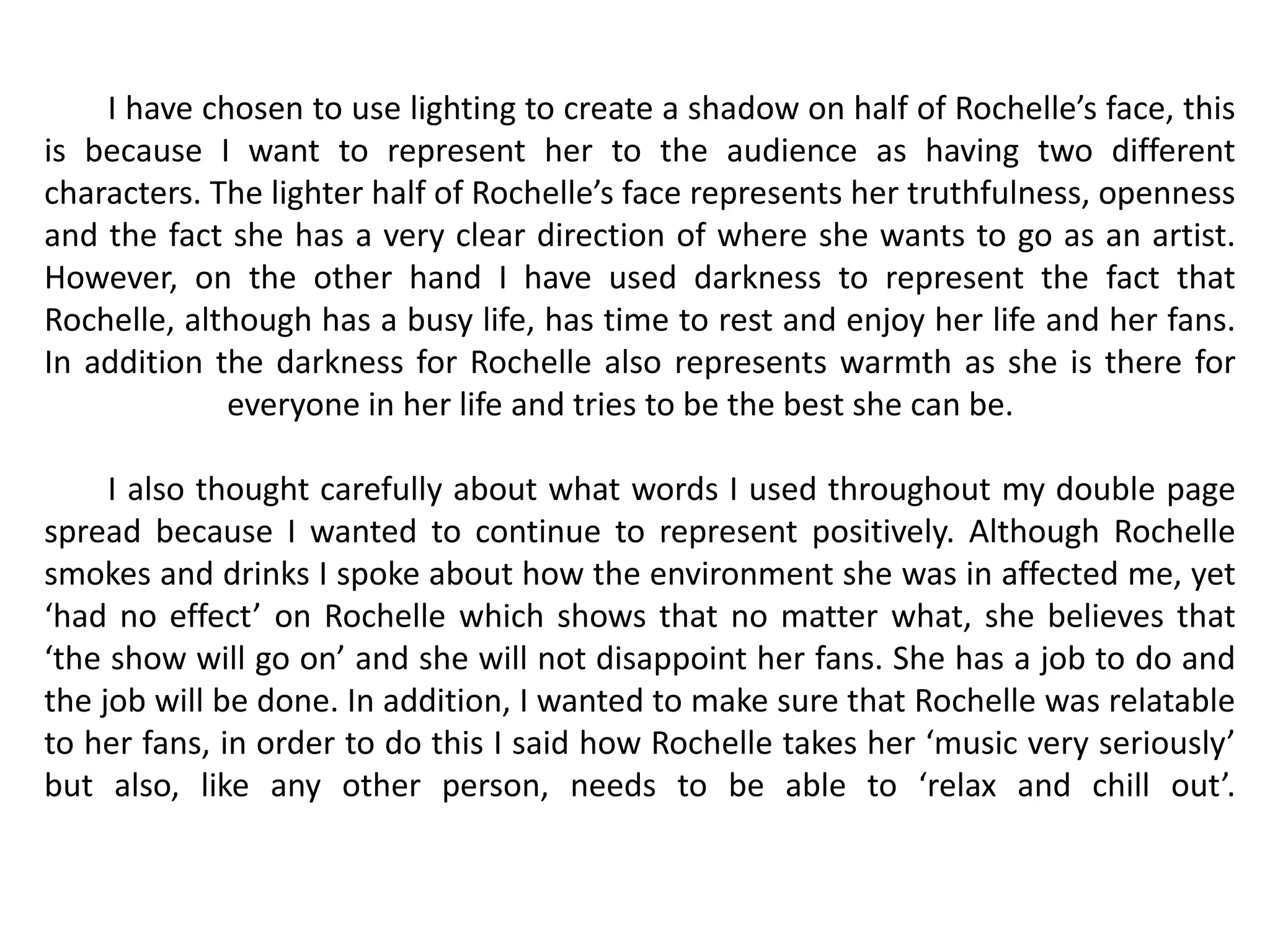 I have chosen to use lighting to create a shadow on half of Rochelle’s face, this
is because I want to represent her to the audience as having two different
characters. The lighter half of Rochelle’s face represents her truthfulness, openness
and the fact she has a very clear direction of where she wants to go as an artist.
However, on the other hand I have used darkness to represent the fact that
Rochelle, although has a busy life, has time to rest and enjoy her life and her fans.
In addition the darkness for Rochelle also represents warmth as she is there for
             everyone in her life and tries to be the best she can be.

     I also thought carefully about what words I used throughout my double page
spread because I wanted to continue to represent positively. Although Rochelle
smokes and drinks I spoke about how the environment she was in affected me, yet
‘had no effect’ on Rochelle which shows that no matter what, she believes that
‘the show will go on’ and she will not disappoint her fans. She has a job to do and
the job will be done. In addition, I wanted to make sure that Rochelle was relatable
to her fans, in order to do this I said how Rochelle takes her ‘music very seriously’
but also, like any other person, needs to be able to ‘relax and chill out’.
 