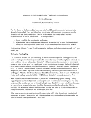 Comments on the Kentucky Pension Task Force Recommendations

                                            By Ross Eisenbrey

                                 Vice President, Economic Policy Institute



The Pew Center on the States and the Laura and John Arnold Foundation presented testimony to the
Kentucky Pension Task Force last Fall on how to reform the public employee retirement system for
Kentucky state and county employees. They set three goals for state policy makers and gave
recommendations on how to achieve them. The three goals were:

    1. Create a credible plan to reduce the funding gap
    2. Make sure the plan is sustainable and doesn’t put taxpayers at risk of future funding challenges
    3. Ensure that the compensation offered helps recruit and retain talented public sector workers

Unfortunately, although Pew and Arnold took a swing at all three goals, they missed them all. Let’s look
at each one.

Reduce the Funding Gap

The foundations miss the first goal completely. Kentucky’s enormous pension funding gap is not the
result of overly generous benefits (pension benefits are about average for public employees nationally and
when combined with low salaries leave Kentucky’s public servants undercompensated by nine percent
compared to the private sector), or even because of poor investment performance. Rather, it is the result
of the state’s repeated failure to meet its obligation to pay each year’s actuarially required contribution
(ARC). If the state’s actuary tells the legislature it needs to contribute hundreds of millions of dollars to
the pension plans and the legislature responds by contributing substantially less, that failure creates a
funding gap. When the state does as Kentucky did and fails to make the ARC in 14 years out of the last
21, the result is a large unfunded liability -- $12 billion in Kentucky’s case, as determined by Pew.

What have Pew and Arnold recommended to prevent this from happening again? Nothing. Merely
suggesting an acceleration of payments to make up the years of lost revenue is meaningless. The same
government that took the easy way in the past, failing to make the ARC two years out of every three, can
be expected to do so again in the future if nothing changes to compel different behavior. This is
especially true because the amounts required to meet the ARC and make up for past omissions will be
even greater than the contributions that were skipped in the past.

Other states have removed any discretion with respect to the ARC, either through state constitutional
amendment or statutory proscription. It is a shame that Pew and Arnold make no recommendation and
leave the problem entirely unaddressed. Strike one!
 