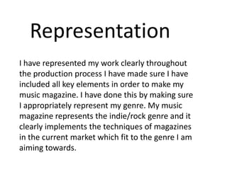 Representation
I have represented my work clearly throughout
the production process I have made sure I have
included all key elements in order to make my
music magazine. I have done this by making sure
I appropriately represent my genre. My music
magazine represents the indie/rock genre and it
clearly implements the techniques of magazines
in the current market which fit to the genre I am
aiming towards.
 