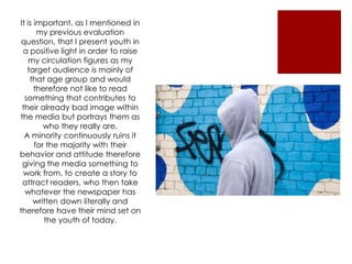 It is important, as I mentioned in
       my previous evaluation
 question, that I present youth in
 a positive light in order to raise
    my circulation figures as my
   target audience is mainly of
    that age group and would
      therefore not like to read
  something that contributes to
 their already bad image within
the media but portrays them as
         who they really are.
  A minority continuously ruins it
      for the majority with their
behavior and attitude therefore
 giving the media something to
 work from, to create a story to
 attract readers, who then take
  whatever the newspaper has
     written down literally and
therefore have their mind set on
         the youth of today.
 