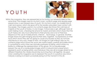 YOUTH
Within the magazine, they are represented as fun loving, but relaxed/chilled at the
   same time. The images used on my front cover, contents page and double page
   spread show a very relaxed view of youth. On my front cover, my models face is
   calm and serene, which she gives off to the reader using direct eye contact with
   the reader. The images used on my contents page also shows the calmness of
   majority of the youth of today. In one image, it showcases a girl, although hard at
   work making music, checking her phone for tweets and texts which shows that the
   youth today are very much attached to their phones and a lot of their lives
   depend on the use of mobile phones, internet… technology, in general. Another
   image shows two girls hanging around their area, together, no expressions on their
   face which shows they are not going to cause any trouble as they do not look
   mischievous in any way, shape or form. An image of a girl smiling is also on my
   contents page which shows the youth are mainly happy, positive and polite which
   is contrasting to which they are normally portrayed as being, which shows my
   battle to challenge the representation of this group. On my double page
   spread, the use of a manipulated image which is colourful and unique which
   represents youth as being artistic and individual, they are all no longer afraid to be
   different therefore the media should stop bunching them all together. My goal
   when creating this magazine was to represent the youth in a positive way which
   nobody is doing or at least successfully doing it at the moment in the UK.
 