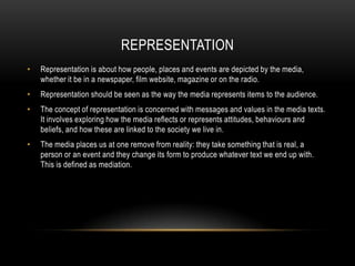 REPRESENTATION
•

Representation is about how people, places and events are depicted by the media,
whether it be in a newspaper, film website, magazine or on the radio.

•

Representation should be seen as the way the media represents items to the audience.

•

The concept of representation is concerned with messages and values in the media texts.
It involves exploring how the media reflects or represents attitudes, behaviours and
beliefs, and how these are linked to the society we live in.

•

The media places us at one remove from reality: they take something that is real, a
person or an event and they change its form to produce whatever text we end up with.
This is defined as mediation.

 