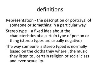 definitions
Representation - the description or portrayal of
someone or something in a particular way.
Stereo type – a fixed idea about the
characteristics of a certain type of person or
thing (stereo types are usually negative)
The way someone is stereo typed is normally
based on the cloths they where , the music
they listen to , certain religion or social class
and even sexuality.

 