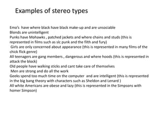Examples of stereo types
Emo’s have where black have black make-up and are unsociable
Blonds are unintelligent
Punks have Mohawks , patched jackets and where chains and studs (this is
represented in films such as slc punk and the filth and fury)
Girls are only concerned about appearance (this is represented in many films of the
chick flick genre)
All teenagers are gang members , dangerous and where hoods (this is represented in
attack the block)
Old people have walking sticks and cant take care of themselves
Men are strong and do all the work
Geeks spend too much time on the computer and are intelligent (this is represented
in the big bang theory with characters such as Sheldon and Lenard )
All white Americans are obese and lazy (this is represented in the Simpsons with
homer Simpson)

 