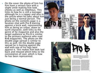  On the cover the photo of him has
him have a serious face with a
slight smile making him look
cheeky as well as rebellious. This
links to how he is still a teenager
although he is a rapper and also in
the article when he talks about him
just being a normal person. The
photo on the contents page is a
location shot with Pro B leaning
against a brick wall, representing
him as being an urban, down to
earth character, with links to the
genre of he magazine and also the
target audience as Pro B is similar
to the primary audience who read
RnB magazines. The photo on the
double page spread is similar to
this as well. On the double page
spread he is leaning against the
wall with one of his legs bent
against it. This makes him look laid
back and relaxed which links to the
connotation of cool, which is how
he has been represented.
 