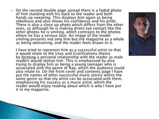  On the second double page spread there is a faded photo
of him standing with his back to the reader and both
hands up swearing. This displays him again as being
rebellious and also shows his confidence and his pride.
There is also a close up photo which differs from the other
ones, as although he is making direct eye contact like the
other photos he is smiling, which contrasts to the photos
where he has a serious face. An image of the model
smiling presents not only him but the magazine as a whole
as being welcoming, and the reader feels drawn to it.
I have tried to represent him as a successful artist so that
it would relate to the Uses and Gratifications theory
by forming a personal relationship with the reader as male
readers would idolize him. This is emphasised by also
trying to display him as being a young teenager who is
associated with the genre of Rap, which the audience could
also relate to. On the front cover and contents page I have
put the names of other successful music artists within the
same genre so that my artist can be associated with them,
emphasising his success as a music artist, which the
reader would enjoy reading about which is why I have put
it in my magazine.
 