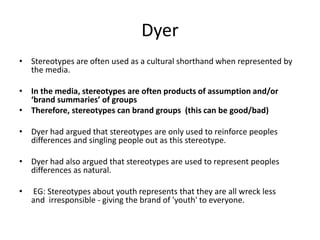 Dyer
• Stereotypes are often used as a cultural shorthand when represented by
the media.
• In the media, stereotypes are often products of assumption and/or
‘brand summaries’ of groups
• Therefore, stereotypes can brand groups (this can be good/bad)
• Dyer had argued that stereotypes are only used to reinforce peoples
differences and singling people out as this stereotype.
• Dyer had also argued that stereotypes are used to represent peoples
differences as natural.
• EG: Stereotypes about youth represents that they are all wreck less
and irresponsible - giving the brand of 'youth' to everyone.
 