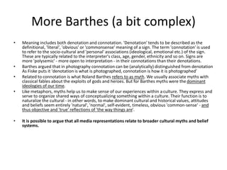 More Barthes (a bit complex)
• Meaning includes both denotation and connotation. 'Denotation' tends to be described as the
definitional, 'literal', 'obvious' or 'commonsense' meaning of a sign. The term 'connotation' is used
to refer to the socio-cultural and 'personal' associations (ideological, emotional etc.) of the sign.
These are typically related to the interpreter's class, age, gender, ethnicity and so on. Signs are
more 'polysemic' - more open to interpretation - in their connotations than their denotations.
• Barthes argued that in photography connotation can be (analytically) distinguished from denotation
As Fiske puts it 'denotation is what is photographed, connotation is how it is photographed'
• Related to connotation is what Roland Barthes refers to as myth. We usually associate myths with
classical fables about the exploits of gods and heroes. But for Barthes myths were the dominant
ideologies of our time.
• Like metaphors, myths help us to make sense of our experiences within a culture. They express and
serve to organize shared ways of conceptualizing something within a culture. Their function is to
naturalize the cultural - in other words, to make dominant cultural and historical values, attitudes
and beliefs seem entirely 'natural', 'normal', self-evident, timeless, obvious 'common-sense' - and
thus objective and 'true' reflections of 'the way things are'.
• It is possible to argue that all media representations relate to broader cultural myths and belief
systems.
 