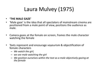 Laura Mulvey (1975)
• ‘THE MALE GAZE’
• ‘Male gaze’ is the idea that all spectators of mainstream cinema are
positioned from a male point of view, positions the audience as
male.
• Camera gazes at the female on screen, frames the male character
watching the female
• Texts represent and encourage voyeurism & objectification of
female characters
– We watch the girl;
– we see male watching the girl
– We position ourselves within the text as a male objectively gazing at
the female
 