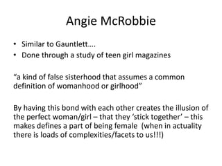 Angie McRobbie
• Similar to Gauntlett….
• Done through a study of teen girl magazines
“a kind of false sisterhood that assumes a common
definition of womanhood or girlhood”
By having this bond with each other creates the illusion of
the perfect woman/girl – that they ‘stick together’ – this
makes defines a part of being female (when in actuality
there is loads of complexities/facets to us!!!)
 