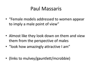 Paul Massaris
• “Female models addressed to women appear
to imply a male point of view”
• Almost like they look down on them and view
them from the perspective of males
• “look how amazingly attractive I am”
• (links to mulvey/gauntlett/mcrobbie)
 