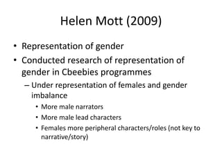 Helen Mott (2009)
• Representation of gender
• Conducted research of representation of
gender in Cbeebies programmes
– Under representation of females and gender
imbalance
• More male narrators
• More male lead characters
• Females more peripheral characters/roles (not key to
narrative/story)
 