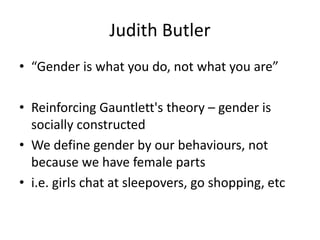 Judith Butler
• “Gender is what you do, not what you are”
• Reinforcing Gauntlett's theory – gender is
socially constructed
• We define gender by our behaviours, not
because we have female parts
• i.e. girls chat at sleepovers, go shopping, etc
 