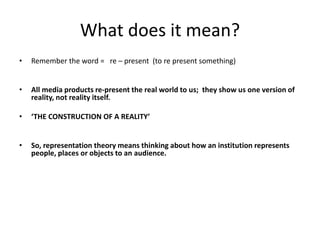 What does it mean?
• Remember the word = re – present (to re present something)
• All media products re-present the real world to us; they show us one version of
reality, not reality itself.
• ‘THE CONSTRUCTION OF A REALITY’
• So, representation theory means thinking about how an institution represents
people, places or objects to an audience.
 