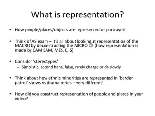 What is representation?
• How people/places/objects are represented or portrayed
• Think of AS exam – it’s all about looking at representation of the
MACRO by deconstructing the MICRO  (how representation is
made by CAM SAM, MES, E, S)
• Consider ‘stereotypes’
– Simplistic, second hand, false, rarely change or do slowly
• Think about how ethnic minorities are represented in ‘border
patrol’ shows vs drama series – very different!
• How did you construct representation of people and places in your
video?
 