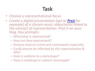 Task
• Choose a representational focus
• Create a digital presentation (ppt or Prezi for
example) of a chosen music video/artist linked to
the concept of representation. Post it on your
blog. Key prompts:
– Who/what is represented?
– How are they represented?
– Analyse mise-en-scene and camerawork especially
– Could anyone be offended by this representation &
why?
– Does it conform to a stereotype?
– Does it challenge or subvert stereotype?
 