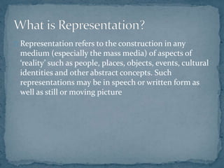 Representation refers to the construction in any
medium (especially the mass media) of aspects of
‘reality’ such as people...