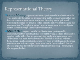 Laura Mulvey argues that cinema positions the audience as male.
This applies to the video we are analysing as the woman w...