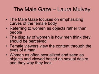 The Male Gaze – Laura Mulvey 
• The Male Gaze focuses on emphasizing 
curves of the female body 
• Referring to women as o...