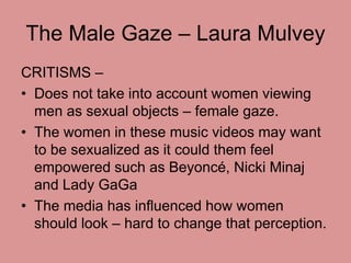 The Male Gaze – Laura Mulvey 
CRITISMS – 
• Does not take into account women viewing 
men as sexual objects – female gaze....