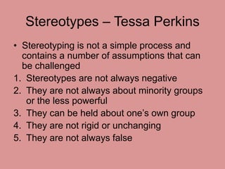 Stereotypes – Tessa Perkins 
• Stereotyping is not a simple process and 
contains a number of assumptions that can 
be cha...