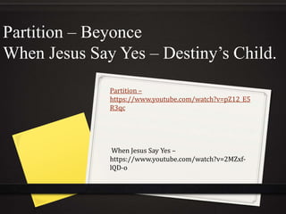 Partition – Beyonce 
When Jesus Say Yes – Destiny’s Child. 
Partition – 
https://www.youtube.com/watch?v=pZ12_E5 
R3qc 
When Jesus Say Yes – 
https://www.youtube.com/watch?v=2MZxf-lQD- 
o 
 