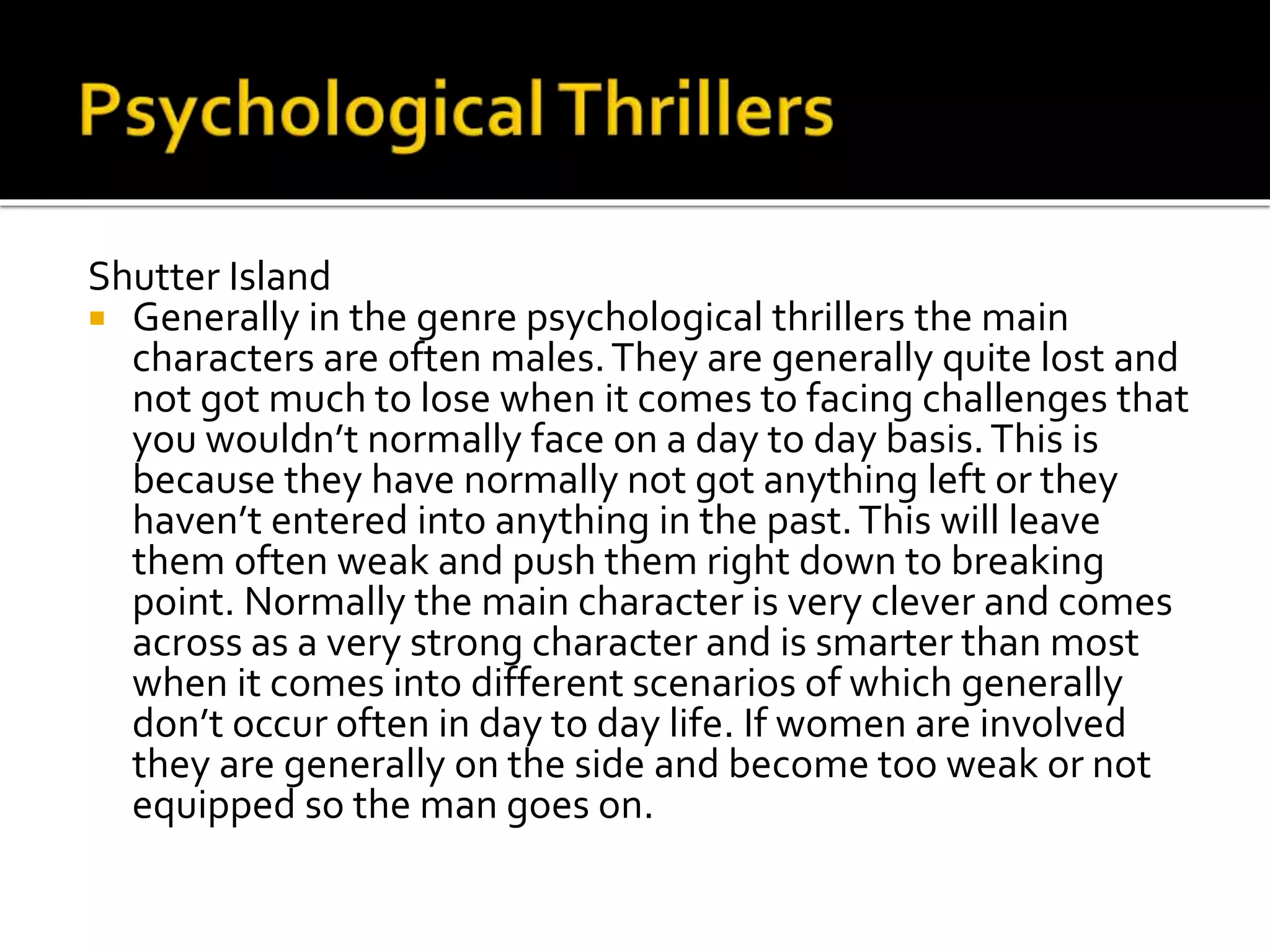 Shutter Island
Generally in the genre psychological thrillers the main
characters are often males. They are generally quite lost and
not got much to lose when it comes to facing challenges that
you wouldn’t normally face on a day to day basis. This is
because they have normally not got anything left or they
haven’t entered into anything in the past. This will leave
them often weak and push them right down to breaking
point. Normally the main character is very clever and comes
across as a very strong character and is smarter than most
when it comes into different scenarios of which generally
don’t occur often in day to day life. If women are involved
they are generally on the side and become too weak or not
equipped so the man goes on.