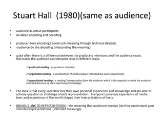 Stuart Hall (1980)(same as audience)
• audience as active participants
• All about encoding and decoding
• producer does encoding ( constructs meaning through technical devices)
• -audience do the decoding (interpreting the meaning)
• quite often there is a difference between the producers intentions and the audience reads.
Hall states the audience can interpret texts in different ways:
1) preferred reading - as producer intended
2) negotiated reading - a combination of what producer intended but some oppositional
3) oppositional reading - a reading/ interpretation from the audience which is the opposite to what the producer
intended (because of their experience/knowledge)
• The idea is that every spectator has their own personal experience and knowledge and are able to
actively question or challenge a texts representation. Everyone's previous experience of media
texts and experience of the world shapes their interpretations of texts.
• OBVIOUS LINK TO REPRESENTATION – the meaning that audiences receive (do they understand your
intended representations (intended meanings)
 