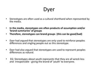 Dyer
• Stereotypes are often used as a cultural shorthand when represented by
the media.
• In the media, stereotypes are often products of assumption and/or
‘brand summaries’ of groups
• Therefore, stereotypes can brand groups (this can be good/bad)
• Dyer had argued that stereotypes are only used to reinforce peoples
differences and singling people out as this stereotype.
• Dyer had also argued that stereotypes are used to represent peoples
differences as natural.
• EG: Stereotypes about youth represents that they are all wreck less
and irresponsible - giving the brand of 'youth' to everyone.
 