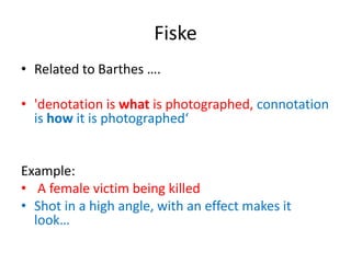 Fiske
• Related to Barthes ….
• 'denotation is what is photographed, connotation
is how it is photographed‘
Example:
• A female victim being killed
• Shot in a high angle, with an effect makes it
look…
 
