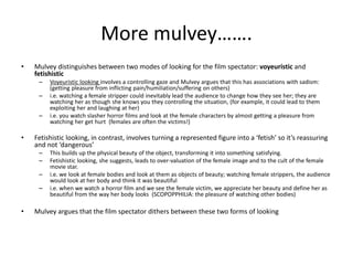 More mulvey…….
• Mulvey distinguishes between two modes of looking for the film spectator: voyeuristic and
fetishistic
– Voyeuristic looking involves a controlling gaze and Mulvey argues that this has associations with sadism:
(getting pleasure from inflicting pain/humiliation/suffering on others)
– i.e. watching a female stripper could inevitably lead the audience to change how they see her; they are
watching her as though she knows you they controlling the situation, (for example, it could lead to them
exploiting her and laughing at her)
– i.e. you watch slasher horror films and look at the female characters by almost getting a pleasure from
watching her get hurt (females are often the victims!)
• Fetishistic looking, in contrast, involves turning a represented figure into a ‘fetish’ so it’s reassuring
and not ‘dangerous’
– This builds up the physical beauty of the object, transforming it into something satisfying.
– Fetishistic looking, she suggests, leads to over-valuation of the female image and to the cult of the female
movie star.
– i.e. we look at female bodies and look at them as objects of beauty; watching female strippers, the audience
would look at her body and think it was beautiful
– i.e. when we watch a horror film and we see the female victim, we appreciate her beauty and define her as
beautiful from the way her body looks (SCOPOPPHILIA: the pleasure of watching other bodies)
• Mulvey argues that the film spectator dithers between these two forms of looking
 