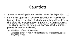 Gauntlett
• “Identities are not ‘given’ but are constructed and negotiated (exchanged).”
• i.e male magazines = social construction of masculinity
(society forms the ideal of what a man should look like so
therefore his representation is SOCIALLY CONSTRUCTED.
This changes depending on audience/context (ex time
period or type of audience)
– Male ideal different 50 years ago
– Male ideal different within different cultures or social groups (ex
straight/gay/etc)
 