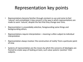 Representation key points
• Representations become familiar through constant re-use and come to feel
'natural' and unmediated. A key concern is the way in which representations are
made to seem ‘natural’, despite the fact that they change over time.
• Representation is unavoidably selective, foregrounding some things and
backgrounding others.
• Representations require interpretation – meaning is often subject to individual
interpretation
• Representation always involves 'the construction of reality' from a particular point
of view
• Systems of representation are the means by which the concerns of ideologies are
framed to create ways of looking at texts; such value systems ‘position’ their
subjects.
 