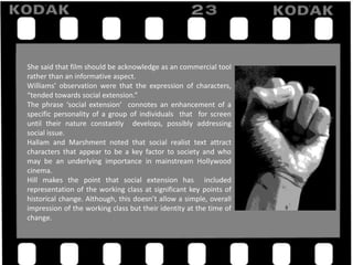 She said that film should be acknowledge as an commercial tool
rather than an informative aspect.
Williams’ observation were that the expression of characters,
“tended towards social extension.”
The phrase ‘social extension’ connotes an enhancement of a
specific personality of a group of individuals that for screen
until their nature constantly develops, possibly addressing
social issue.
Hallam and Marshment noted that social realist text attract
characters that appear to be a key factor to society and who
may be an underlying importance in mainstream Hollywood
cinema.
Hill makes the point that social extension has included
representation of the working class at significant key points of
historical change. Although, this doesn’t allow a simple, overall
impression of the working class but their identity at the time of
change.
 