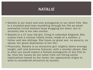  Natalie is our main and only protagonist in our short film. She
is a troubled post-teen stumbling through her life as small
somewhat trivial matters keep dragging her down, but in
actuality she is her own anchor.
 Natalie is a 17 year old girl, living in suburban England. She
comes from a nuclear family home, made of a mother, a
father and two siblings. She faces no great war, no poverty, no
abuse; her great depression is her life.
 Physically, Natalie is an attractive girl: slightly above average
height, soft and feminine features, with a slender physic. She
is what you would expect a female protagonist of any film to
be, thus her issues do not come from not fitting social
implications based on her looks: her appearance aligns to
what is considered attractive by society.
NATALIE
 