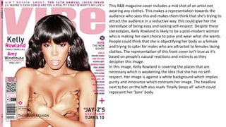 This R&B magazine cover includes a mid shot of an artist not
wearing any clothes. This makes a representation towards the
audience who sees this and makes them think that she’s trying to
attract the audience in a seductive way. this could give her the
stereotype of being easy and lacking self-respect. Despite these
stereotypes, Kelly Rowland is likely to be a post-modern woman
who is making her own choice to pose and wear what she wants.
People could think that she is objectifying her body as a female
and trying to cater for males who are attracted to females lacing
clothes. The representation of this front cover isn’t true as it’s
based on people’s natural reactions and instincts as they
decipher this image.
In this image, Kelly Rowland is covering the places that are
necessary which is weakening the idea that she has no self-
respect. Her image is against a white background which implies
purity and innocence which contrasts her image. The headline
next to her on the left also reads ‘finally bares all’ which could
represent her ‘bare’ body.
 
