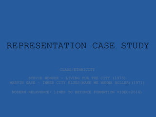 REPRESENTATION CASE STUDY
CLASS/ETHNICITY
STEVIE WONDER - LIVING FOR THE CITY (1973)
MARVIN GAYE – INNER CITY BLUES(MAKE ME WANNA HOLLER)(1971)
MODERN RELEVENCE/ LINKS TO BEYONCE FORMATION VIDEO(2016)
 