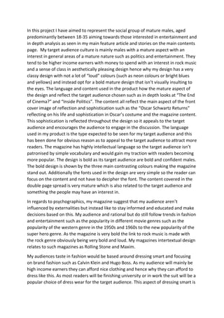 In this project I have aimed to represent the social group of mature males, aged
predominantly between 18-35 aiming towards those interested in entertainment and
in depth analysis as seen in my main feature article and stories on the main contents
page. My target audience culture is mainly males with a mature aspect with an
interest in general areas of a mature nature such as politics and entertainment. They
tend to be higher income earners with money to spend with an interest in rock music
and a sense of class in aesthetically pleasing design hence why my design has a very
classy design with not a lot of “loud” colours (such as neon colours or bright blues
and yellows) and instead opt for a bold mature design that isn’t visually insulting to
the eyes. The language and content used in the product how the mature aspect of
the design and reflect the target audience chosen such as in depth looks at “The End
of Cinema?” and “Inside Politics”. The content all reflect the main aspect of the front
cover image of reflection and sophistication such as the “Oscar Schwartz Returns”
reflecting on his life and sophistication in Oscar’s costume and the magazine content.
This sophistication is reflected throughout the design so it appeals to the target
audience and encourages the audience to engage in the discussion. The language
used in my product is the type expected to be seen for my target audience and this
has been done for obvious reason as to appeal to the target audience to attract more
readers. The magazine has highly intellectual language so the target audience isn’t
patronised by simple vocabulary and would gain my traction with readers becoming
more popular. The design is bold as its target audience are bold and confident males.
The bold design is shown by the three main contrasting colours making the magazine
stand out. Additionally the fonts used in the design are very simple so the reader can
focus on the content and not have to decipher the font. The content covered in the
double page spread is very mature which is also related to the target audience and
something the people may have an interest in.
In regards to psychographics, my magazine suggest that my audience aren’t
influenced by externalities but instead like to stay informed and educated and make
decisions based on this. My audience and rational but do still follow trends in fashion
and entertainment such as the popularity in different movie genres such as the
popularity of the western genre in the 1950s and 1960s to the new popularity of the
super hero genre. As the magazine is very bold the link to rock music is made with
the rock genre obviously being very bold and loud. My magazines intertextual design
relates to such magazines as Rolling Stone and Maxim.
My audiences taste in fashion would be based around dressing smart and focusing
on brand fashion such as Calvin Klein and Hugo Boss. As my audience will mainly be
high income earners they can afford nice clothing and hence why they can afford to
dress like this. As most readers will be finishing university or in work the suit will be a
popular choice of dress wear for the target audience. This aspect of dressing smart is
 