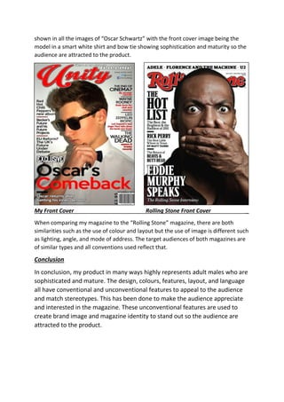 shown in all the images of “Oscar Schwartz” with the front cover image being the
model in a smart white shirt and bow tie showing sophistication and maturity so the
audience are attracted to the product.
My Front Cover Rolling Stone Front Cover _
When comparing my magazine to the “Rolling Stone” magazine, there are both
similarities such as the use of colour and layout but the use of image is different such
as lighting, angle, and mode of address. The target audiences of both magazines are
of similar types and all conventions used reflect that.
Conclusion
In conclusion, my product in many ways highly represents adult males who are
sophisticated and mature. The design, colours, features, layout, and language
all have conventional and unconventional features to appeal to the audience
and match stereotypes. This has been done to make the audience appreciate
and interested in the magazine. These unconventional features are used to
create brand image and magazine identity to stand out so the audience are
attracted to the product.
 