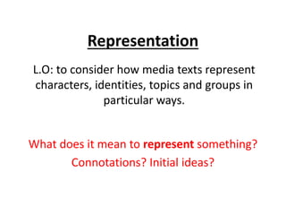 Representation
L.O: to consider how media texts represent
characters, identities, topics and groups in
particular ways.
What does it mean to represent something?
Connotations? Initial ideas?
 