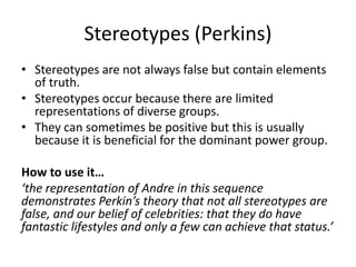 Stereotypes (Perkins)
• Stereotypes are not always false but contain elements
of truth.
• Stereotypes occur because there are limited
representations of diverse groups.
• They can sometimes be positive but this is usually
because it is beneficial for the dominant power group.
How to use it…
‘the representation of Andre in this sequence
demonstrates Perkin’s theory that not all stereotypes are
false, and our belief of celebrities: that they do have
fantastic lifestyles and only a few can achieve that status.’
 
