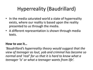Hyperreality (Baudrillard)
• In the media saturated world a state of hyperreality
exists, where our reality is based upon the reality
presented to us through the media.
• A different representation is shown through media
texts.
How to use it…
‘Baudrillard’s hyperreality theory would suggest that the
view of teenager as lout, yob and criminal has become so
normal and ‘real’ for us that it is hard to know what a
teenager ‘is’ or what a teenager wants from life’.
 