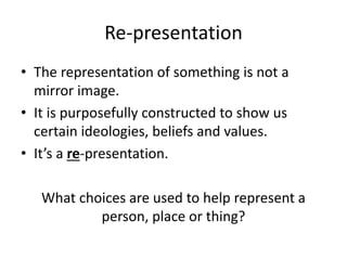 Re-presentation
• The representation of something is not a
mirror image.
• It is purposefully constructed to show us
certain ideologies, beliefs and values.
• It’s a re-presentation.
What choices are used to help represent a
person, place or thing?
 