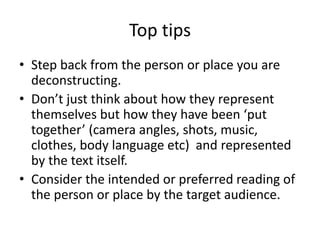 Top tips
• Step back from the person or place you are
deconstructing.
• Don’t just think about how they represent
themselves but how they have been ‘put
together’ (camera angles, shots, music,
clothes, body language etc) and represented
by the text itself.
• Consider the intended or preferred reading of
the person or place by the target audience.
 