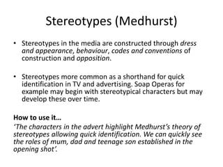 • Stereotypes in the media are constructed through dress
and appearance, behaviour, codes and conventions of
construction and opposition.
• Stereotypes more common as a shorthand for quick
identification in TV and advertising. Soap Operas for
example may begin with stereotypical characters but may
develop these over time.
How to use it…
‘The characters in the advert highlight Medhurst’s theory of
stereotypes allowing quick identification. We can quickly see
the roles of mum, dad and teenage son established in the
opening shot’.
Stereotypes (Medhurst)
 