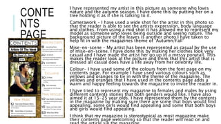 CONTE
NTS
PAGE
I have represented my artist in this picture as someone who loves
nature and the autumn season. I have done this by putting her on a
tree holding it as if she is talking to it.
Camerawork – I have used a wide shot for the artist in this photo so
that the reader is able to see the artists expression, body language
and clothes. From using a mid shot it has allowed me to represent my
model as someone who loves being outside and seeing nature. The
background picture of the leaves is another photo I have taken to
help fit in with the magazines theme of ‘Autumn/Fall’
Mise-en-scene – My artist has been represented as casual by the use
of mise-en-scene. I have done this by making her clothes look very
casual and I have made the artist her go up in a messy ponytail. This
makes the reader look at the picture and think that this artist that is
dressed all casual does have a life away from her celebrity life.
Colour- I have used some of the colours from the font page on my
contents page. For example I have used various colours such as
yellows and oranges to tie in with the theme of the magazine. The
yellows and oranges that I have used in the contents page adds a
warm and happy feeling towards the magazine to invite the reader in.
I have tried to represent my magazine to females and males by using
different contents stories that both genders would like. I have also
aimed it at 15-25 year olds. I have represented them by the contents
in the magazine by making sure there are some that boys would find
appealing, some girls would find appealing and some that both boys
and girls would find appealing.
I think that my magazine is stereotypical as most magazine make
their contents page welcoming so that the reader will read on and
 