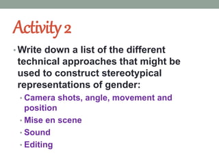 Activity2
• Write down a list of the different
technical approaches that might be
used to construct stereotypical
representations of gender:
• Camera shots, angle, movement and
position
• Mise en scene
• Sound
• Editing
 